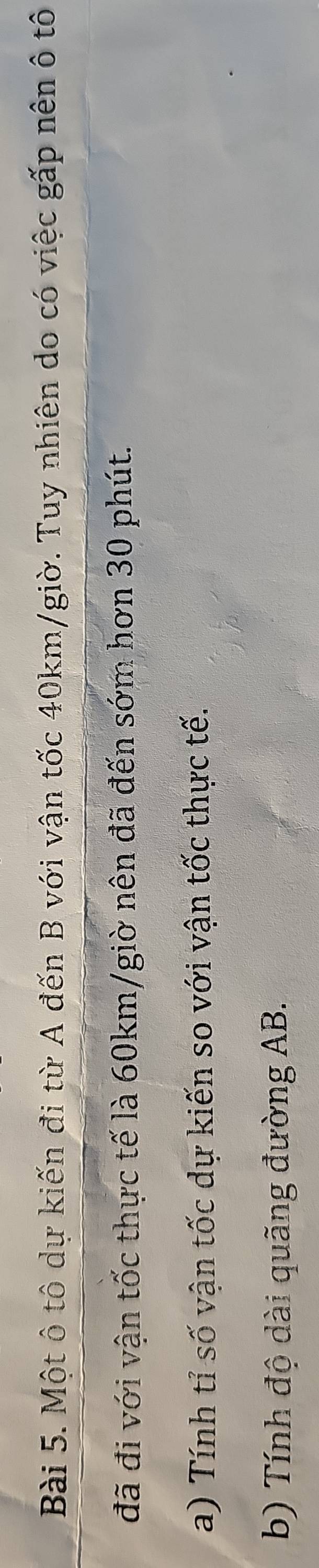Một ô tô dự kiến đi từ A đến B với vận tốc 40km/giờ. Tuy nhiên do có việc gấp nên ô tô 
đã đi với vận tốc thực tế là 60km /giờ nên đã đến sớm hơn 30 phút. 
a) Tính tỉ số vận tốc dự kiến so với vận tốc thực tế. 
b) Tính độ dài quãng đường AB.