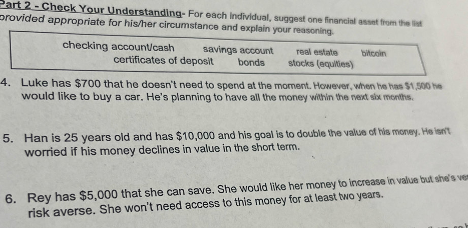 Check Your Understanding- For each individual, suggest one financial asset from the list
provided appropriate for his/her circumstance and explain your reasoning.
checking account/cash savings account real estate bitcoin
certificates of deposit bonds stocks (equities)
4. Luke has $700 that he doesn't need to spend at the moment. However, when he has $1,500 he
would like to buy a car. He's planning to have all the money within the next six months.
5. Han is 25 years old and has $10,000 and his goal is to double the value of his money. He isn't
worried if his money declines in value in the short term.
6. Rey has $5,000 that she can save. She would like her money to increase in value but she's ve
risk averse. She won't need access to this money for at least two years.