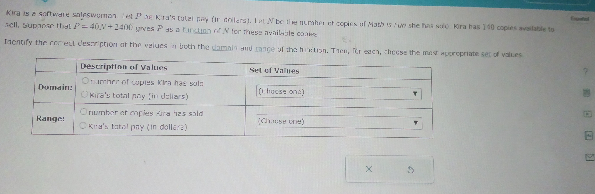 Español 
Kira is a software saleswoman. Let P be Kira's total pay (in dollars). Let N be the number of copies of Math is Fun she has sold. Kira has 140 copies available to 
sell. Suppose that P=40N+2400 gives P as a function of N for these available copies. 
Identify the correct description of the values in both the domain and range of the function. Then, for each, choose the mosriate set of values. 
? 
×