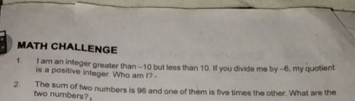 MATH CHALLENGE 
1 I am an integer greater than --10 but less than 10. If you divide me by --6, my quotient 
is a positive integer Who am I? 
2. The sum of two numbers is 96 and one of them is five times the other. What are the 
two numbers?