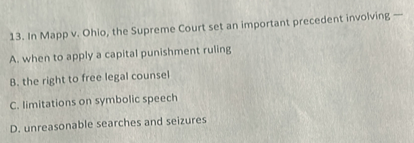 In Mapp v. Ohio, the Supreme Court set an important precedent involving —
A. when to apply a capital punishment ruling
B. the right to free legal counsel
C. limitations on symbolic speech
D. unreasonable searches and seizures