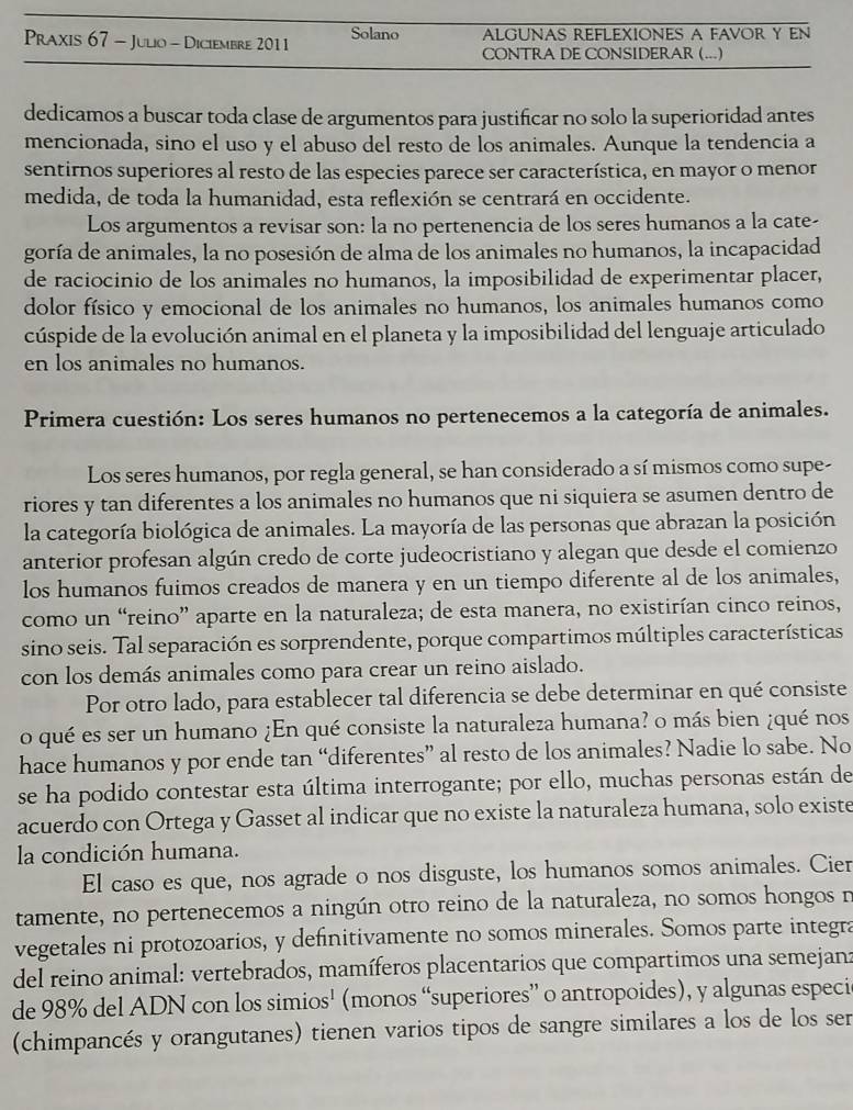 Praxis 67 - Julio - Diciembre 2011 Solano ALGUNAS REFLEXIONES A FAVOR Y EN
CONTRA DE CONSIDERAR (...)
dedicamos a buscar toda clase de argumentos para justificar no solo la superioridad antes
mencionada, sino el uso y el abuso del resto de los animales. Aunque la tendencia a
sentirnos superiores al resto de las especies parece ser característica, en mayor o menor
medida, de toda la humanidad, esta reflexión se centrará en occidente.
Los argumentos a revisar son: la no pertenencia de los seres humanos a la cate-
goría de animales, la no posesión de alma de los animales no humanos, la incapacidad
de raciocinio de los animales no humanos, la imposibilidad de experimentar placer,
dolor físico y emocional de los animales no humanos, los animales humanos como
cúspide de la evolución animal en el planeta y la imposibilidad del lenguaje articulado
en los animales no humanos.
Primera cuestión: Los seres humanos no pertenecemos a la categoría de animales.
Los seres humanos, por regla general, se han considerado a sí mismos como supe-
riores y tan diferentes a los animales no humanos que ni siquiera se asumen dentro de
la categoría biológica de animales. La mayoría de las personas que abrazan la posición
anterior profesan algún credo de corte judeocristiano y alegan que desde el comienzo
los humanos fuimos creados de manera y en un tiempo diferente al de los animales,
como un “reino” aparte en la naturaleza; de esta manera, no existirían cinco reinos,
sino seis. Tal separación es sorprendente, porque compartimos múltiples características
con los demás animales como para crear un reino aislado.
Por otro lado, para establecer tal diferencia se debe determinar en qué consiste
o qué es ser un humano ¿En qué consiste la naturaleza humana? o más bien ¿qué nos
hace humanos y por ende tan “diferentes” al resto de los animales? Nadie lo sabe. No
se ha podido contestar esta última interrogante; por ello, muchas personas están de
acuerdo con Ortega y Gasset al indicar que no existe la naturaleza humana, solo existe
la condición humana.
El caso es que, nos agrade o nos disguste, los humanos somos animales. Cier
tamente, no pertenecemos a ningún otro reino de la naturaleza, no somos hongos n
vegetales ni protozoarios, y definitivamente no somos minerales. Somos parte integra
del reino animal: vertebrados, mamíferos placentarios que compartimos una semejan:
de 98% del ADN con los simios' (monos “superiores” o antropoides), y algunas especi
(chimpancés y orangutanes) tienen varios tipos de sangre similares a los de los ser