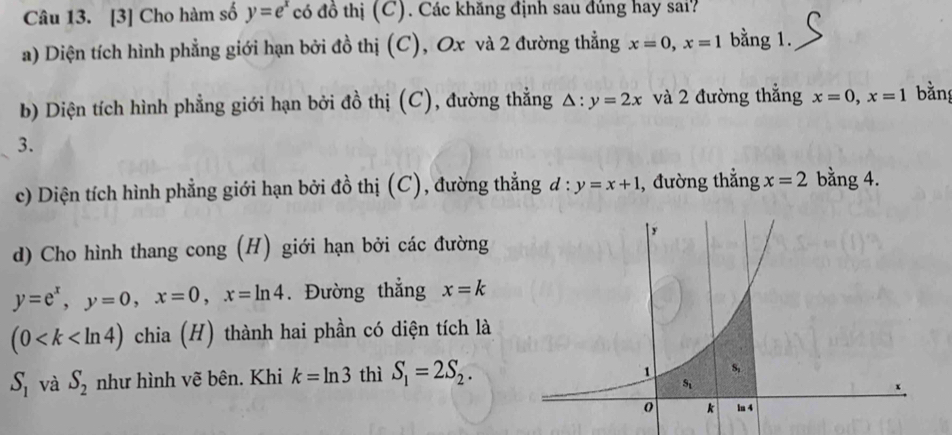 [3] Cho hàm số y=e^x có đồ thị (C). Các khăng định sau đúng hay sai?
a) Diện tích hình phẳng giới hạn bởi đồ thị (C), Ox và 2 đường thẳng x=0,x=1 bằng 1.
b) Diện tích hình phẳng giới hạn bởi đồ thị (C), đường thẳng △ :y=2x và 2 đường thắng x=0,x=1 bằng
3.
c) Diện tích hình phẳng giới hạn bởi đồ thị (C), đường thẳng d:y=x+1 , đường thẳng x=2 bằng 4.
d) Cho hình thang cong (H) giới hạn bởi các đường
y=e^x,y=0,x=0,x=ln 4. Đường thẳng x=k
(0 chia (H) thành hai phần có diện tích là
S_1 và S_2 như hình vẽ bên. Khi k=ln 3 thì S_1=2S_2.