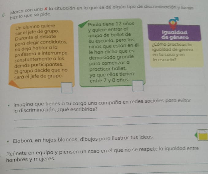 6, Marca con una X la situación en la que se dé algún tipo de discriminación y luego 
haz lo que se pide. 
Un alumno quiere Paula tiene 12 años 
ser el jefe de grupo. y quiere entrar al Igualdad 
Durante el debate grupo de ballet de de género 
para elegir candidatos. su escuela, pero las ¿Cómo practicas la 
no deja hablar a la niñas que están en él 
profesora e interrumpe le han dicho que es igualdad de género 
constantemente a los demasiado grande en tu casa y en 
demás participantes. para comenzar a la escuela? 
El grupo decide que no practicar ballet. 
será el jefe de grupo. ya que ellas tienen 
entre 7 y 8 años. 
Imagina que tienes a tu cargo una campaña en redes sociales para evitar 
_ 
la discriminación, ¿qué escribirías? 
_ 
Elabora, en hojas blancas, dibujos para ilustrar tus ideas. 
Reúnete en equipo y piensen un caso en el que no se respete la igualdad entre 
_ 
hombres y mujeres. 
_ 
_