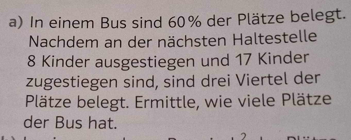 In einem Bus sind 60% der Plätze belegt. 
Nachdem an der nächsten Haltestelle
8 Kinder ausgestiegen und 17 Kinder 
zugestiegen sind, sind drei Viertel der 
Plätze belegt. Ermittle, wie viele Plätze 
der Bus hat. 
2