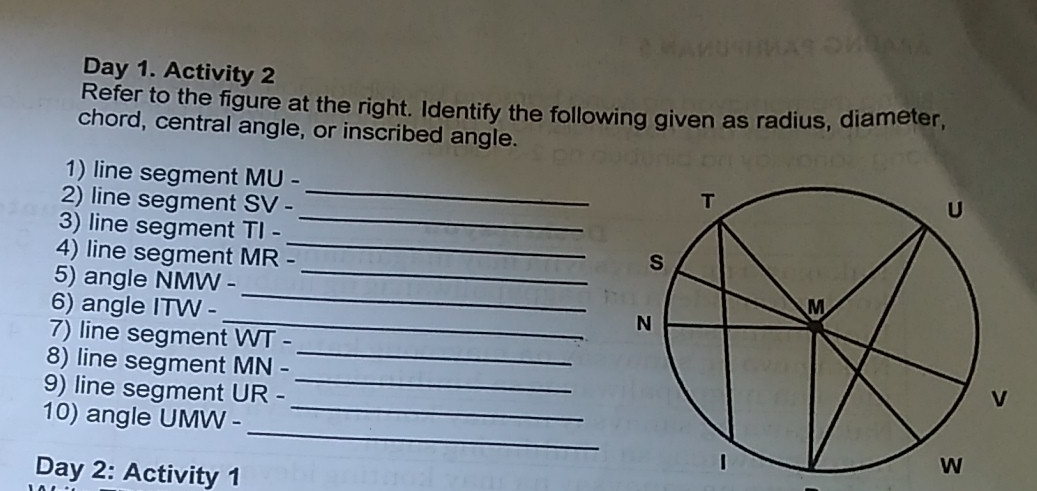 Day 1. Activity 2 
Refer to the figure at the right. Identify the following given as radius, diameter, 
chord, central angle, or inscribed angle. 
_ 
1) line segment MU-
_ 
2) line segment SV-
3) line segment TI-
4) line segment MR-
_ 
_ 
5) angle NMW - 
_ 
_ 
6) angle ITW - 
7) line segment WI-
_ 
8) line segment MN-
_ 
_ 
9) line segment UR-
_ 
10) angle UMW - 
Day 2: Activity 1