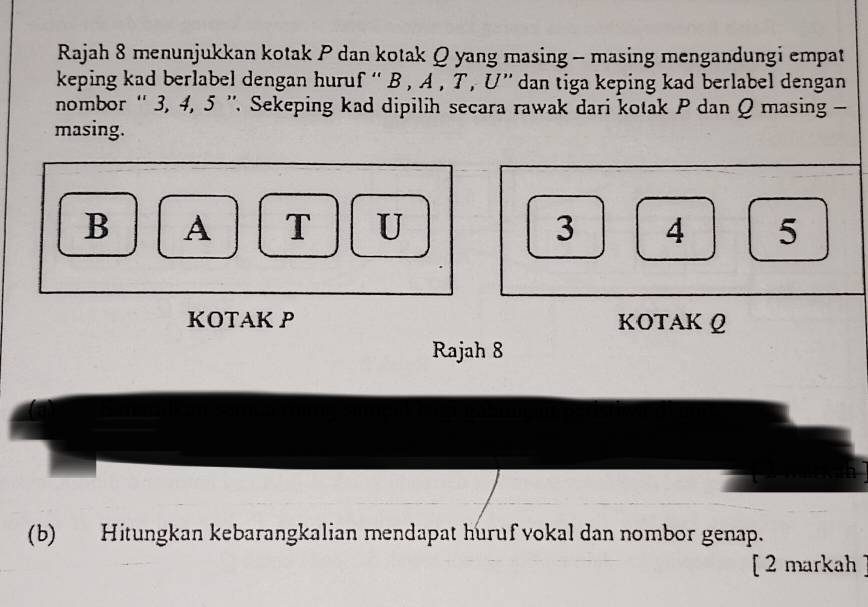 Rajah 8 menunjukkan kotak P dan kotak Q yang masing - masing mengandungi empat 
keping kad berlabel dengan huruf “ B , A , T , U ” dan tiga keping kad berlabel dengan 
nombor '' 3, 4, 5 '. Sekeping kad dipilih secara rawak dari kotak P dan Q masing - 
masing.
B A T U 3 4 5
KOTAK P KOTAK Q
Rajah 8 
(b) Hitungkan kebarangkalian mendapat huruf vokal dan nombor genap. 
[ 2 markah ]