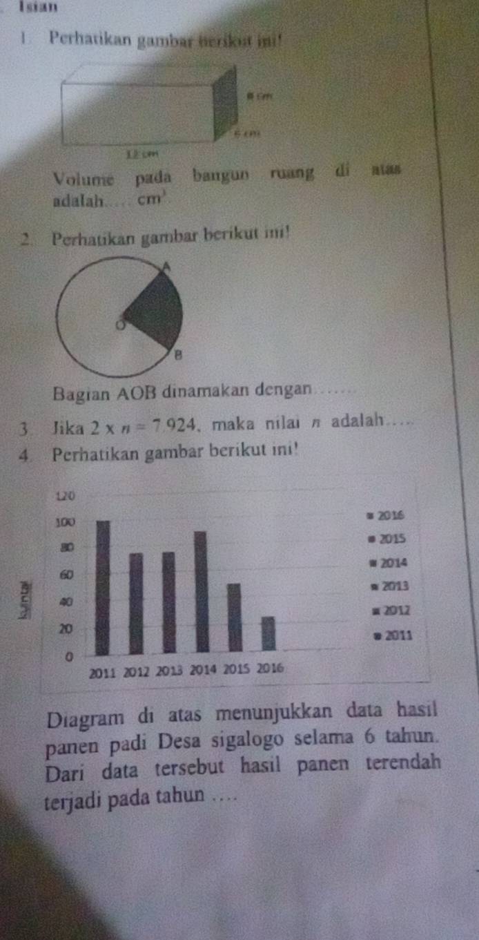 Isian 
1. Perhatikan gambar herikut ini! 
Volume pada bangun ruang di 
adalah cm^3
2. Perhatikan gambar berikut in! 
Bagian AOB dinamakan dengan 
3 Jika 2* n=7.924 ,maka nilai n adalah .... 
4 Perhatikan gambar berikut ini! 
Diagram di atas menunjukkan data hasil 
panen padi Desa sigalogo selama 6 tahun. 
Dari data tersebut hasil panen terendah 
terjadi pada tahun …