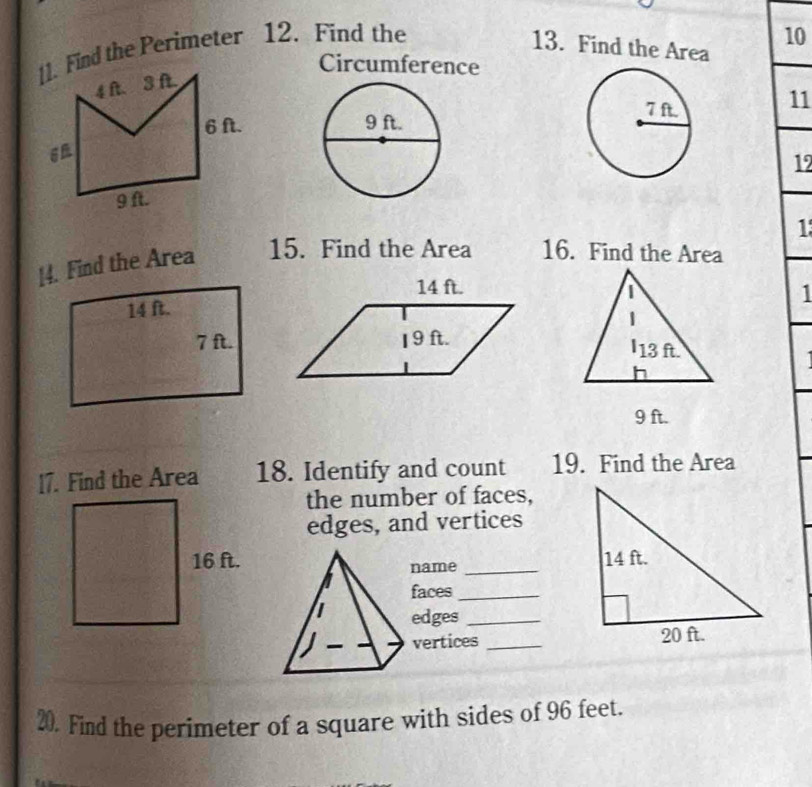 []. Find the Perimeter 12. Find the 
13. Find the Area 
10 
Circumference 
11 

12 
1 
[4. Find the Area 15. Find the Area 16. Find the Area 
1 

17. Find the Area 18. Identify and count 19. Find the Area 
the number of faces, 
edges, and vertices 

name_ 
faces_ 
edges_ 
vertices _ 
20. Find the perimeter of a square with sides of 96 feet.