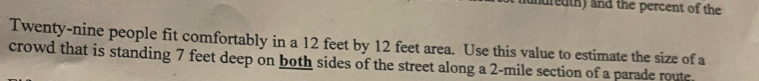 nundredth) and the percent of the 
Twenty-nine people fit comfortably in a 12 feet by 12 feet area. Use this value to estimate the size of a 
crowd that is standing 7 feet deep on both sides of the street along a 2-mile section of a parade route.