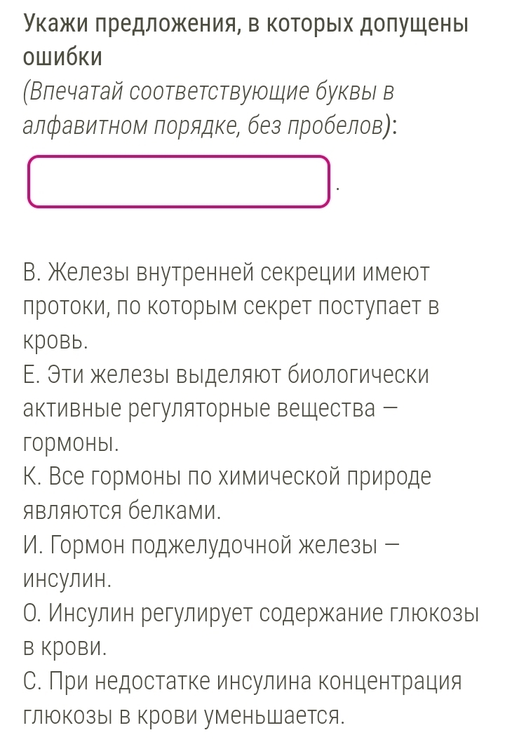 укажи πредложения, в которых допушены 
ошибки 
Влечатай соответствуюцие буквы в 
алфавитном πорядке, без лробелов): 
В. Железы внутренней секреции имеют 
лротокиό πо Κоторыем секрет лостуπает в 
KpOBb. 
Е. Эти железы выделяют биологически 
активные регуляторные вещества 
гopMoHbl. 
К. Все гормоньι πо химической πрироде 
яΒляюΤся белками. 
И. Гормон поджелудочной железы ー 
ИнCуЛИн. 
О. Инсулин регулирует содержание глюкозы 
в KрOвИ. 
С. При недостатке инсулина концентрация 
глюкозы в крови уменьшается.