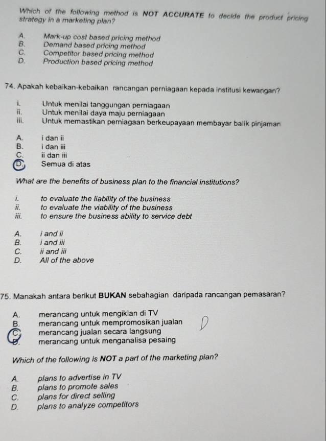 Which of the following method is NOT ACCURATE to decide the product pricing
strategy in a marketing plan?
A. Mark-up cost based pricing method
B. Demand based pricing method
C. Competitor based pricing method
D. Production based pricing method
74. Apakah kebaikan-kebaikan rancangan perniagaan kepada institusi kewangan?
i. Untuk menilai tanggungan perniagaan
ⅱ. Untuk menilai daya maju perniagaan
ii. Untuk memastikan periagaan berkeupayaan membayar balik pinjaman
A. i dan i
B. i dan ii
C. i dan ii
Semua di atas
What are the benefits of business plan to the financial institutions?
i. to evaluate the liability of the business
ii. to evaluate the viability of the business
ii. to ensure the business ability to service debt
A. i and i
B. i and iii
C. i and i
D. All of the above
75. Manakah antara berikut BUKAN sebahagian daripada rancangan pemasaran?
A. merancang untuk mengiklan di TV
B. merancang untuk mempromosikan jualan
C merancang jualan secara langsung
merancang untuk menganalisa pesaing
Which of the following is NOT a part of the marketing pian?
A. plans to advertise in TV
B. plans to promote sales
C. plans for direct selling
D. plans to analyze competitors