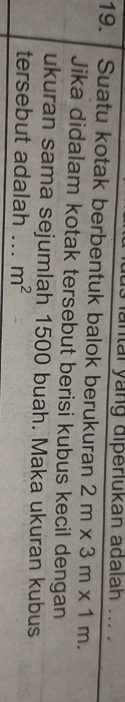 lantal yang diperlukan adalah 
19. Suatu kotak berbentuk balok berukuran 2m* 3m* 1m. _ 
Jika didalam kotak tersebut berisi kubus kecil dengan 
ukuran sama sejumlah 1500 buah. Maka ukuran kubus 
tersebut adalah _ m^2