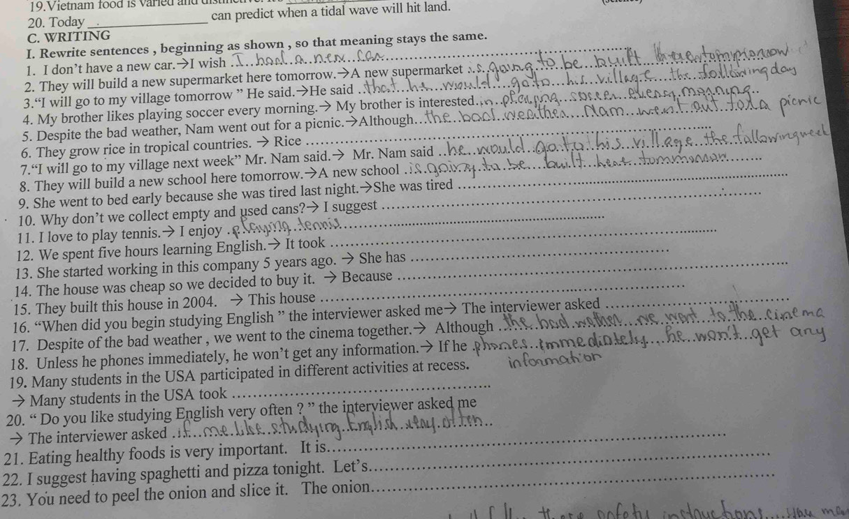 Vietnam food is varied and distin 
20. Today _can predict when a tidal wave will hit land. 
C. WRITING 
I. Rewrite sentences , beginning as shown , so that meaning stays the same. 
1. I don’t have a new car.→I wish . 
2. They will build a new supermarket here tomorrow.→A new supermarket . 
_ 
3.“I will go to my village tomorrow ” He said.→He said ._ 
4. My brother likes playing soccer every morning.→ My brother is interested. 
5. Despite the bad weather, Nam went out for a picnic.→Although.. 
6. They grow rice in tropical countries. → Rice_ 
7.“I will go to my village next week” Mr. Nam said.→ Mr. Nam said 
8. They will build a new school here tomorrow.→A new school ._ 
9. She went to bed early because she was tired last night.→She was tired 
10. Why don’t we collect empty and used cans?→ I suggest 
11. I love to play tennis.→ I enjoy ._ 
12. We spent five hours learning English.→ It took_ 
13. She started working in this company 5 years ago. → She has_ 
14. The house was cheap so we decided to buy it. → Because 
15. They built this house in 2004. → This house 
16. “When did you begin studying English ” the interviewer asked me→ The interviewer asked 
_ 
17. Despite of the bad weather , we went to the cinema together.→ Although 
18. Unless he phones immediately, he won’t get any information.→ If he 
19. Many students in the USA participated in different activities at recess._ 
→ Many students in the USA took 
_ 
20. “ Do you like studying English very often ? ” the interyiewer asked me 
→ The interviewer asked . 
_ 
21. Eating healthy foods is very important. It is._ 
_ 
22. I suggest having spaghetti and pizza tonight. Let’s_ 
23. You need to peel the onion and slice it. The onion.