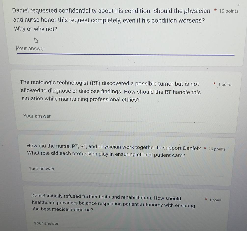 Daniel requested confidentiality about his condition. Should the physician * 10 points 
and nurse honor this request completely, even if his condition worsens? 
Why or why not? 
Your answer 
The radiologic technologist (RT) discovered a possible tumor but is not * 1 point 
allowed to diagnose or disclose findings. How should the RT handle this 
situation while maintaining professional ethics? 
Your answer 
How did the nurse, PT, RT, and physician work together to support Daniel? * 10 points 
What role did each profession play in ensuring ethical patient care? 
Your answer 
Daniel initially refused further tests and rehabilitation. How should 1 point 
healthcare providers balance respecting patient autonomy with ensuring 
the best medical outcome? 
Your answer