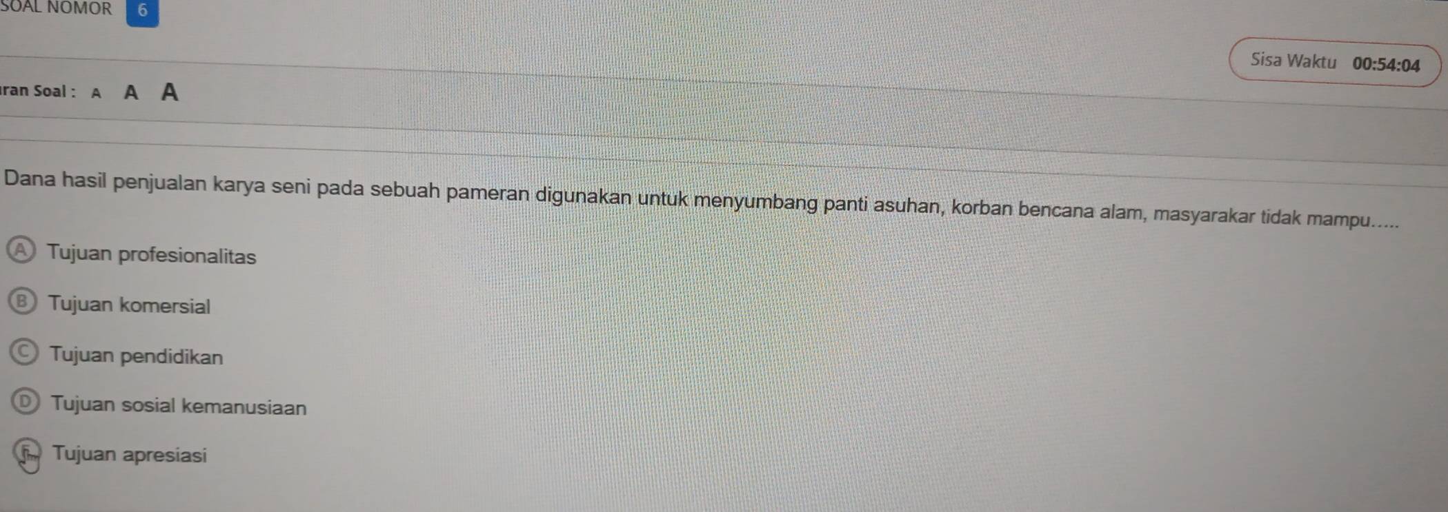 SOAL NOMOR 6
Sisa Waktu 00:54:04
Iran Soal : A a
Dana hasil penjualan karya seni pada sebuah pameran digunakan untuk menyumbang panti asuhan, korban bencana alam, masyarakar tidak mampu......
Tujuan profesionalitas
Tujuan komersial
Tujuan pendidikan
Tujuan sosial kemanusiaan
Tujuan apresiasi