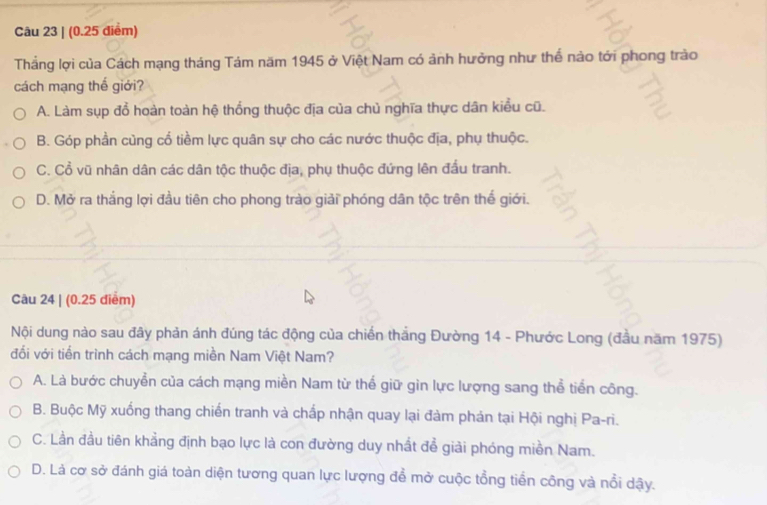 (0.25 điểm)
Tháng lợi của Cách mạng tháng Tám năm 1945 ở Việt Nam có ảnh hưởng như thể nào tới phong trào
cách mạng thế giới?
A. Làm sụp đổ hoàn toàn hệ thống thuộc địa của chủ nghĩa thực dân kiểu cũ.
B. Góp phần cùng cố tiềm lực quân sự cho các nước thuộc địa, phụ thuộc.
C. Cổ vũ nhân dân các dân tộc thuộc địa, phụ thuộc đứng lên đầu tranh.
D. Mở ra thắng lợi đầu tiên cho phong trào giải phóng dân tộc trên thế giới.
Câu 24 | (0.25 điểm)
Nội dung nào sau đây phản ánh đúng tác động của chiến thắng Đường 14 - Phước Long (đầu năm 1975)
đối với tiến trình cách mạng miền Nam Việt Nam?
A. Là bước chuyển của cách mạng miền Nam từ thế giữ gìn lực lượng sang thể tiến công.
B. Buộc Mỹ xuống thang chiến tranh và chấp nhận quay lại đàm phản tại Hội nghị Pa-ri.
C. Lần đầu tiên khẳng định bạo lực là con đường duy nhất để giải phóng miền Nam.
D. Là cơ sở đánh giá toàn diện tương quan lực lượng để mở cuộc tổng tiền công và nổi dậy.