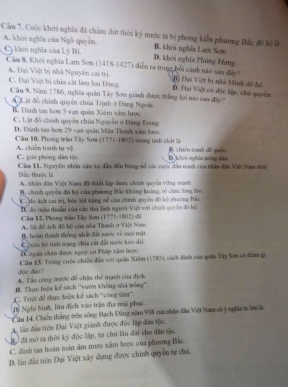 Cuộc khởi nghĩa đã chẩm dứt thời kỳ nước ta bị phong kiến phương Bắc đô hộ là
A. khởi nghĩa của Ngô quyển. B. khởi nghĩa Lam Sơn.
Cy khởi nghĩa của Lý Bí. D. khởi nghĩa Phùng Hưng.
Câu 8. Khởi nghĩa Lam Sơn (1418-1427) diễn ra trong bối cảnh nào sau đây?
A. Đại Việt bị nhà Nguyên cai trị. B Đại Việt bị nhà Minh đô hộ.
C. Đại Việt bị chia cắt làm hai Đàng.
D. Đại Việt có độc lập, chủ quyền.
Câu 9. Năm 1786, nghĩa quân Tây Sơn giành được thắng lợi nào sau đây?
Lật đồ chính quyền chúa Trịnh ở Đàng Ngoài.
B. Đánh tan hơn 5 vạn quân Xiêm xâm lược.
C. Lật đồ chính quyền chúa Nguyễn ở Đàng Trong.
D. Đánh tan hơn 29 vạn quân Mãn Thanh xâm lược.
Câu 10. Phong trào Tây Sơn (1771-1802) mang tính chất là
A. chiến tranh tự vệ. B. chiến tranh đế quốc.
C. giải phóng dân tộc. D. khởi nghĩa nông dân
Câu 11. Nguyên nhân sâu xa dẫn đến bùng nổ các cuộc đấu tranh của nhân dân Việt Nam thời
Bắc thuộc là
A. nhân dân Việt Nam đã thiết lập được chính quyền vững mạnh.
B. chính quyền đô hộ của phương Bắc khủng hoàng, tổ chức lồng lẻo.
C. do ách cai trị, bóc lột nặng nề của chính quyền đô hộ phương Bắc.
D. do mâu thuẫn của các thủ lĩnh người Việt với chính quyền đô hộ.
Câu 12. Phong trào Tây Sơn (1771-1802) đã
A. lật đồ ách đô hộ của nhà Thanh ở Việt Nam.
B. hoàn thành thống nhất đất nước về mọi mặt.
C.)xóa bỏ tỉnh trạng chia cắt đất nước kéo dài.
D. ngăn chặn được nguy cơ Pháp xâm lược.
Câu 13. Trong cuộc chiến đấu với quân Xiêm (1785), cách đảnh của quân Tây Sơn có điểm gi
độc đáo?
A. Tấn công trước để chặn thể mạnh của địch.
B. Thực hiện kế sách “vườn không nhà trống”.
C. Triệt để thực hiện kế sách “công tâm”.
Dị Nghi binh, lừa địch vào trận địa mai phục.
Câu 14. Chiến thắng trên sông Bạch Đằng năm 938 của nhân dân Việt Nam có ý nghĩa to lớn là
A. lần đầu tiên Đại Việt giành được độc lập dân tộc.
Bộ đã mở ra thời kỳ độc lập, tự chủ lâu dài cho dân tộc.
C. đánh tan hoàn toàn âm mưu xâm lược của phương Bắc.
D. lần đầu tiên Đại Việt xây dựng được chính quyền tự chủ.