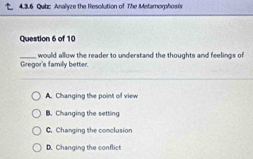 Analyze the Resolution of The Metamorphosis
Question 6 of 10
_would allow the reader to understand the thoughts and feelings of
Gregor's family better.
A. Changing the point of view
B. Changing the setting
C. Changing the conclusion
D. Changing the conflict