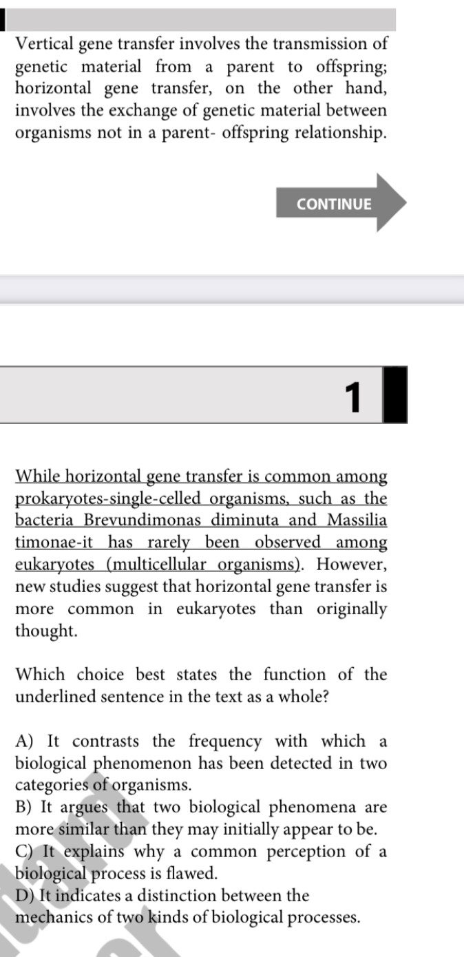 Vertical gene transfer involves the transmission of
genetic material from a parent to offspring;
horizontal gene transfer, on the other hand,
involves the exchange of genetic material between
organisms not in a parent- offspring relationship.
CONTINUE
1
While horizontal gene transfer is common among
prokaryotes-single-celled organisms, such as the
bacteria Brevundimonas diminuta and Massilia
timonae-it has rarely been observed among
eukaryotes (multicellular organisms). However,
new studies suggest that horizontal gene transfer is
more common in eukaryotes than originally 
thought.
Which choice best states the function of the
underlined sentence in the text as a whole?
A) It contrasts the frequency with which a
biological phenomenon has been detected in two
categories of organisms.
B) It argues that two biological phenomena are
more similar than they may initially appear to be.
C) It explains why a common perception of a
biological process is flawed.
D) It indicates a distinction between the
mechanics of two kinds of biological processes.