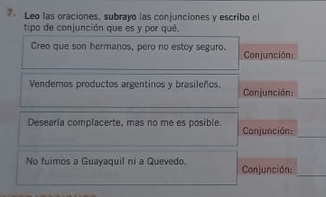 Leo las oraciones, subrayo las conjunciones y escribo el 
tipo de conjunción que es y por qué. 
Creo que son hermanos, pero no estoy seguro. Conjunción: 
Vendemos productos argentinos y brasileños. Conjunción: 
Desearía complacerte, mas no me es posible. Conjunción: 
_ 
No fuimos a Guayaquil ni a Quevedo. Conjunción: 
_