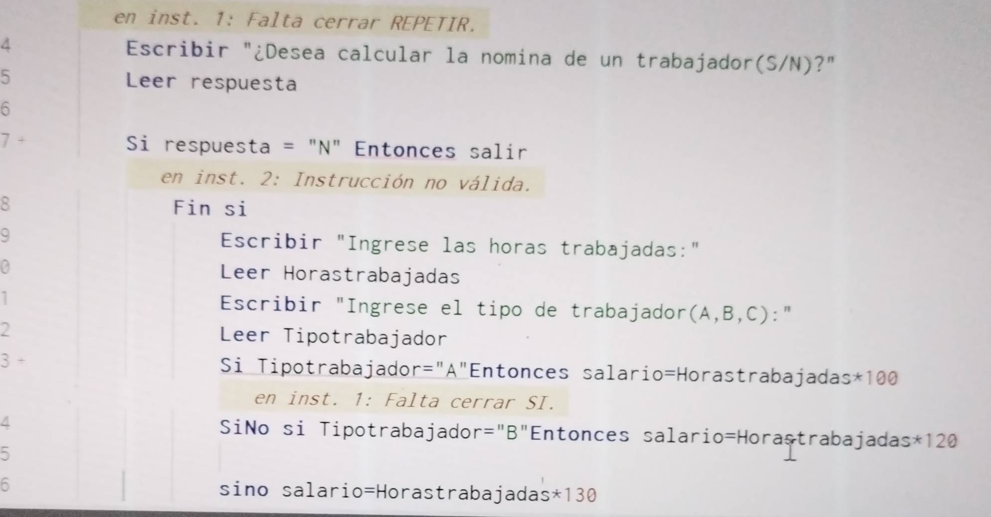 en inst. 1: Falta cerrar REPETIR. 
A Escribir "¿Desea calcular la nomina de un trabajador(S/N)?" 
5 Leer respuesta 
6 
+ 
Si respuesta = "N" Entonces salir 
en inst. 2: Instrucción no válida. 
8 Fin si 
9 Escribir "Ingrese las horas trabajadas:" 
a Leer Horastrabajadas 
Escribir "Ingrese el tipo de trabajador(A,B,C):" 
2 Leer Tipotrabajador 
3 Si Tipotrabajador ="A"Entonces salario=Horastrabajadas: *100
en inst. 1: Falta cerrar SI. 
/ SiNo si Tipotrabajador="B"Entonces salario=Horastrabajadas* 120
5 
6 sino salario=Horastrabajadas* 130