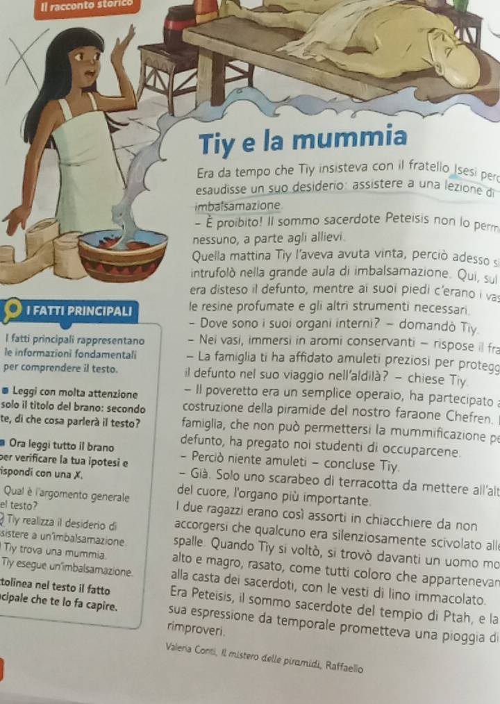 Il racconto storico
Tiy e la mummia
Era da tempo che Tiy insisteva con il fratello Isesi per
esaudisse un suo desiderio: assístere a una lezione di
imbalsamazione
- É proibito! Il sommo sacerdote Peteisis non lo perm
nessuno, a parte agli allievi.
Quella mattina Tiy l'aveva avuta vinta, perciò adesso s
intrufolò nella grande aula di imbalsamazione. Qui, sul
era disteso il defunto, mentre ai suoi piedi c'erano i va
I FATTI PRINCIPALI le resine profumate e gli altri strumenti necessari.
- Dove sono i suoi organi interni? — domandò Tiy
I fatti principali rappresentano - Nei vasi, immersi in aromi conservanti - rispose il fra
le informazioni fondamentali - La famiglia ti ha affidato amuleti preziosi per protegg
per comprendere il testo. il defunto nel suo viaggio nell'aldilà? — chiese Tiy.
Leggi con molta attenzione - Il poveretto era un semplice operaio, ha partecipato 
solo il titolo del brano: secondo costruzione della piramide del nostro faraone Chefren.
te, di che cosa parlerà il testo?  famiglia, che non può permettersi la mummificazione pe
defunto, ha pregato noi studenti di occuparcene.
Ora leggi tutto il brano - Perciò niente amuleti - concluse Tiy
per verificare la tua ipotesi e  - Già. Solo uno scarabeo di terracotta da mettere all'alt
ispondí con una X. del cuore, l'organo più importante.
el testo?
Qual è l'argomento generale I due ragazzi erano così assorti in chiacchiere da non
Ty realizza il desiderio di accorgersi che qualcuno era silenziosamente scivolato alle
sistere a unimbalsamazione spalle. Quando Tiy si voltò, si trovò davanti un uomo mo
Tly trova una mummia. alto e magro, rasato, come tutti coloro che appartenevan
Tiy esegue un imbalsamazione. alla casta dei sacerdoti, con le vesti di lino immacolato.
tolinea nel testo il fatto Era Peteisis, il sommo sacerdote del tempio di Ptah, e la
cipale che te lo fa capire. sua espressione da temporale prometteva una pioggia di
rimproveri.
Valería Conti, Il mistero delle piramidi, Raffaello