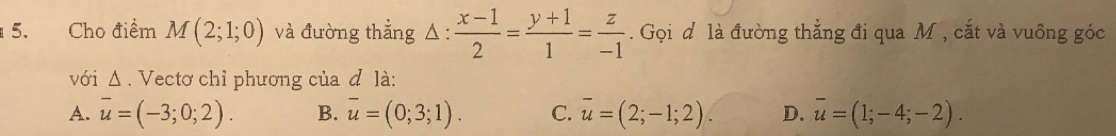 Cho điểm M(2;1;0) và đường thẳng △ : (x-1)/2 = (y+1)/1 = z/-1 . Gọi d là đường thẳng đi qua M , cắt và vuông góc
với Δ. Vectơ chỉ phương của đ là:
A. overline u=(-3;0;2). B. overline u=(0;3;1). C. overline u=(2;-1;2). D. overline u=(1;-4;-2).