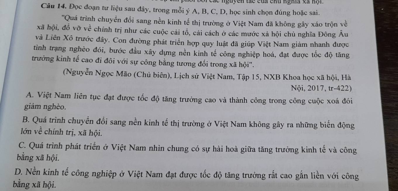 các nguyên tác của chu nghĩa xã hội.
Câu 14. Đọc đoạn tư liệu sau đây, trong mỗi ý A, B, C, D, học sinh chọn đúng hoặc sai.
''Quá trình chuyền đồi sang nền kinh tế thị trường ở Việt Nam đã không gây xáo trộn về
xã hội, đồ vỡ về chính trị như các cuộc cải tổ, cải cách ở các mước xả hội chủ nghĩa Đông Âu
và Liên Xô trước đây. Con đường phát triển hợp quy luật đã giúp Việt Nam giảm nhanh được
tình trạng nghèo đói, bước đầu xây dựng nền kinh tế công nghiệp hoá, đạt được tốc độ tăng
trưởng kinh tế cao đi đôi với sự công bằng tương đối trong xã hội".
(Nguyễn Ngọc Mão (Chủ biên), Lịch sử Việt Nam, Tập 15, NXB Khoa học xã hội, Hà
Nội, 2017, tr-422)
A. Việt Nam liên tục đạt được tốc độ tăng trưởng cao và thành công trong công cuộc xoá đói
giảm nghèo.
B. Quá trình chuyển đổi sang nền kinh tế thị trường ở Việt Nam không gây ra những biến động
lớn về chính trị, xã hội.
C. Quá trình phát triển ở Việt Nam nhìn chung có sự hài hoà giữa tăng trưởng kinh tế và công
bằng xã hội.
D. Nền kinh tế công nghiệp ở Việt Nam đạt được tốc độ tăng trưởng rất cao gắn liền với công
bằng xã hội.