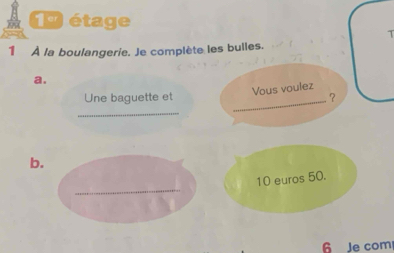 étage 
T 
1 À la boulangerie. Je complète les bulles. 
a. 
Vous voulez 
Une baguette et _？ 
_ 
b. 
_
10 euros 50. 
6 Je com