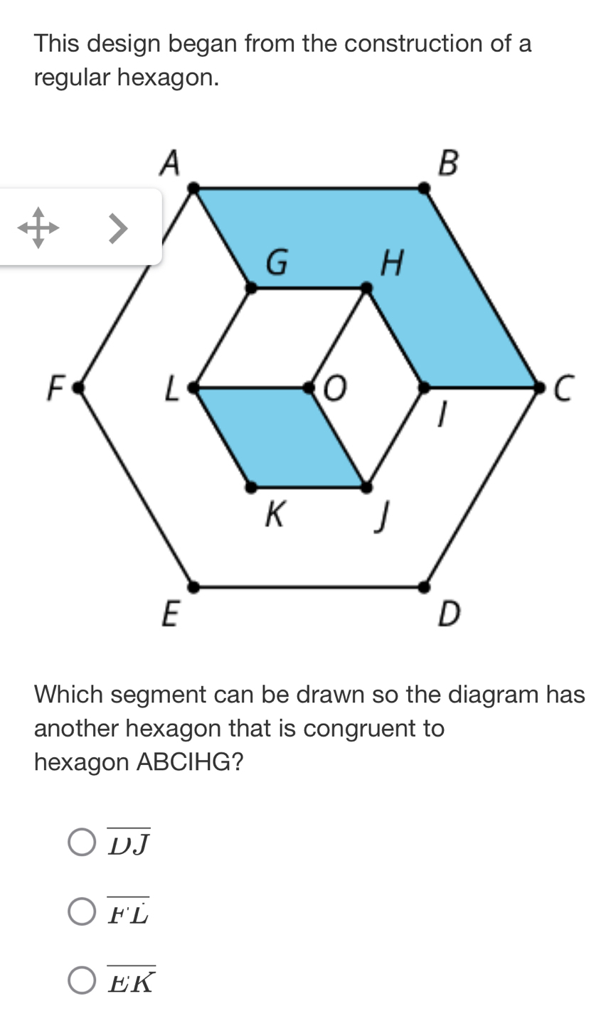 This design began from the construction of a
regular hexagon.
Which segment can be drawn so the diagram has
another hexagon that is congruent to
hexagon ABCIHG?
overline DJ
overline FL
overline EK