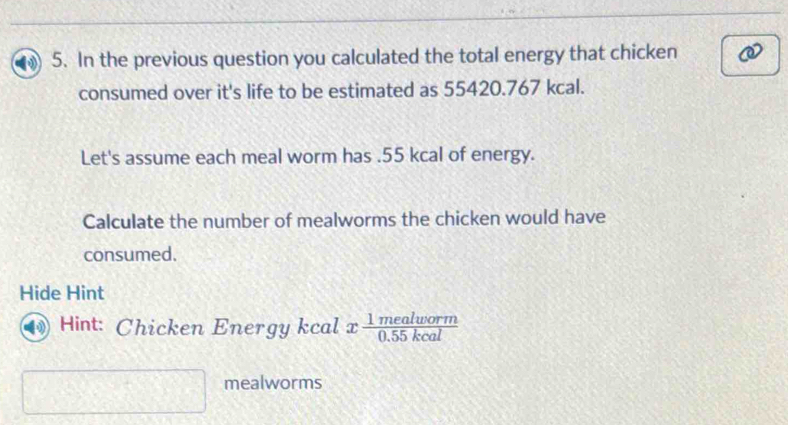 In the previous question you calculated the total energy that chicken 
consumed over it's life to be estimated as 55420.767 kcal. 
Let's assume each meal worm has . 55 kcal of energy. 
Calculate the number of mealworms the chicken would have 
consumed. 
Hide Hint 
Hint: Chicken Energy kcal x 1mealworm/0.55kcal 
mealworms