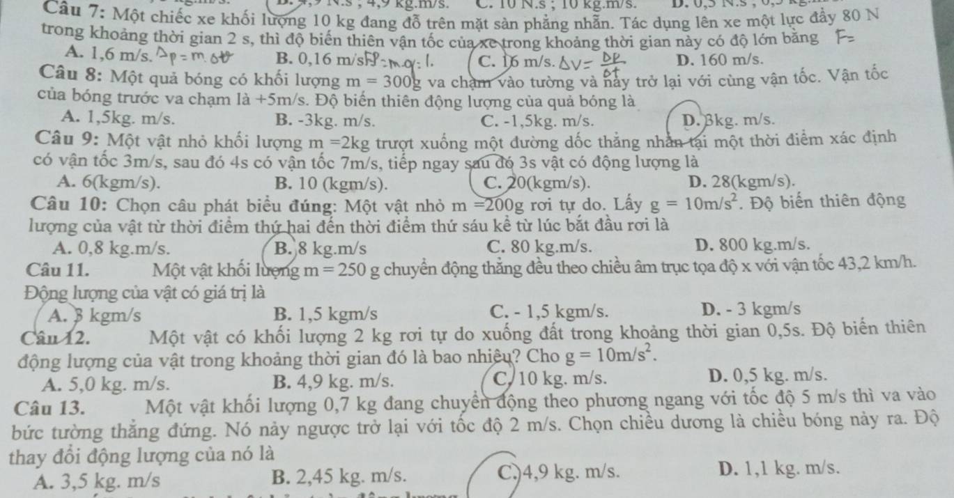 vs ; 4,9 kg.m/s. C. 10 N.s ; 10 kg.m/s. D. 0,5 N.s
Câu 7: Một chiếc xe khối lượng 10 kg đang đỗ trên mặt sàn phẳng nhẫn. Tác dụng lên xe một lực đẩy 80 N
trong khoảng thời gian 2 s, thì độ biến thiên vận tốc của xe trong khoảng thời gian này có độ lớn bằng
A. 1,6 m/s. B. 0,16 m/s C. 16 m/s. D. 160 m/s.
Câu 8: Một quả bóng có khối lượng m=300 g va chạm vào tường và này trở lại với cùng vận tốc. Vận tốc
của bóng trước va chạm 1a+5m /s. Độ biến thiên động lượng của quả bóng là
A. 1,5kg. m/s. B. -3kg. m/s. C. -1,5kg. m/s. D. βkg. m/s.
Câu 9: Một vật nhỏ khối lượng m=2kg trượt xuống một đường dốc thẳng nhân tại một thời điểm xác định
có vận tốc 3m/s, sau đó 4s có vận tốc 7m/s, tiếp ngay sau đó 3s vật có động lượng là
A. 6(kgm/s). B. 10 (kgm/s). C. 20(kgm/s). D. 28(kgm/s).
Câu 10: Chọn câu phát biểu đúng: Một vật nhỏ m=200g rơi tự do. Lấy g=10m/s^2 Độ biến thiên động
lượng của vật từ thời điểm thứ hai đến thời điểm thứ sáu kể từ lúc bắt đầu rơi là
A. 0,8 kg.m/s. B. 8 kg.m/s C. 80 kg.m/s. D. 800 kg.m/s.
Câu 11. Một vật khối lượng m=250 g chuyển động thẳng đều theo chiều âm trục tọa độ x với vận tốc 43,2 km/h.
Động lượng của vật có giá trị là
A. β kgm/s B. 1,5 kgm/s C. - 1,5 kgm/s. D. - 3 kgm/s
Câu 12. Một vật có khối lượng 2 kg rơi tự do xuống đất trong khoảng thời gian 0,5s. Độ biến thiên
động lượng của vật trong khoảng thời gian đó là bao nhiêu? Cho g=10m/s^2.
A. 5,0 kg. m/s. B. 4,9 kg. m/s. C. 10 kg. m/s. D. 0,5 kg. m/s.
Câu 13. Một vật khối lượng 0,7 kg đang chuyển động theo phương ngang với tốc độ 5 m/s thì va vào
bức tường thắng đứng. Nó nảy ngược trở lại với tốc độ 2 m/s. Chọn chiều dương là chiều bóng này ra. Độ
thay đổi động lượng của nó là
A. 3,5 kg. m/s B. 2,45 kg. m/s. C.)4,9 kg. m/s. D. 1,1 kg. m/s.