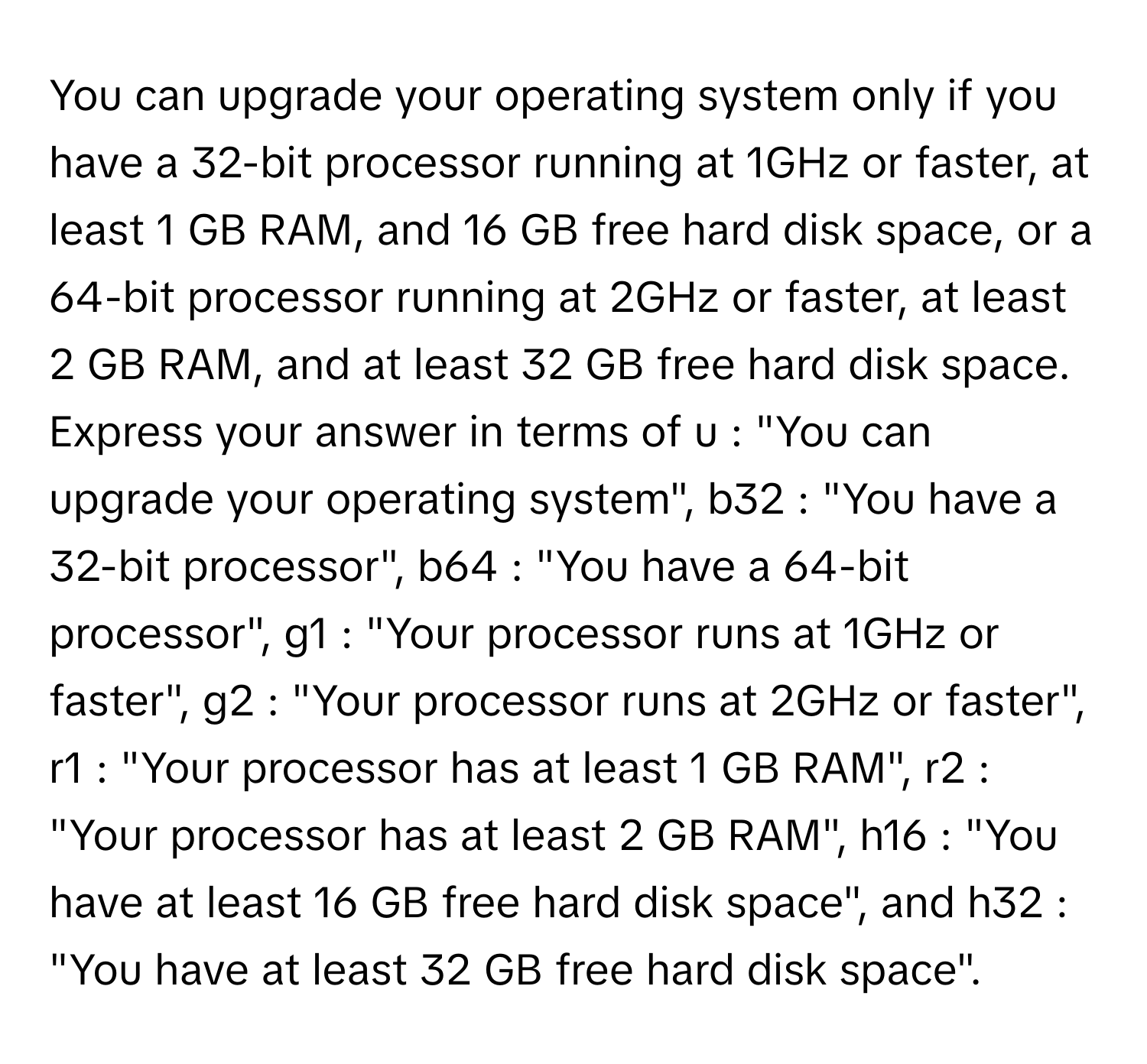 You can upgrade your operating system only if you have a 32-bit processor running at 1GHz or faster, at least 1 GB RAM, and 16 GB free hard disk space, or a 64-bit processor running at 2GHz or faster, at least 2 GB RAM, and at least 32 GB free hard disk space.

Express your answer in terms of u : "You can upgrade your operating system", b32 : "You have a 32-bit processor", b64 : "You have a 64-bit processor", g1 : "Your processor runs at 1GHz or faster", g2 : "Your processor runs at 2GHz or faster", r1 : "Your processor has at least 1 GB RAM", r2 : "Your processor has at least 2 GB RAM", h16 : "You have at least 16 GB free hard disk space", and h32 : "You have at least 32 GB free hard disk space".