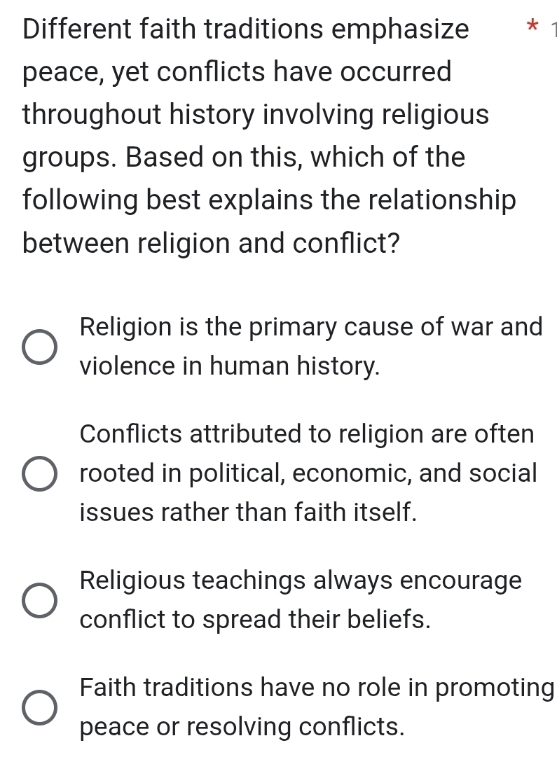 Different faith traditions emphasize * 
peace, yet conflicts have occurred
throughout history involving religious
groups. Based on this, which of the
following best explains the relationship
between religion and conflict?
Religion is the primary cause of war and
violence in human history.
Conflicts attributed to religion are often
rooted in political, economic, and social
issues rather than faith itself.
Religious teachings always encourage
conflict to spread their beliefs.
Faith traditions have no role in promoting
peace or resolving conflicts.