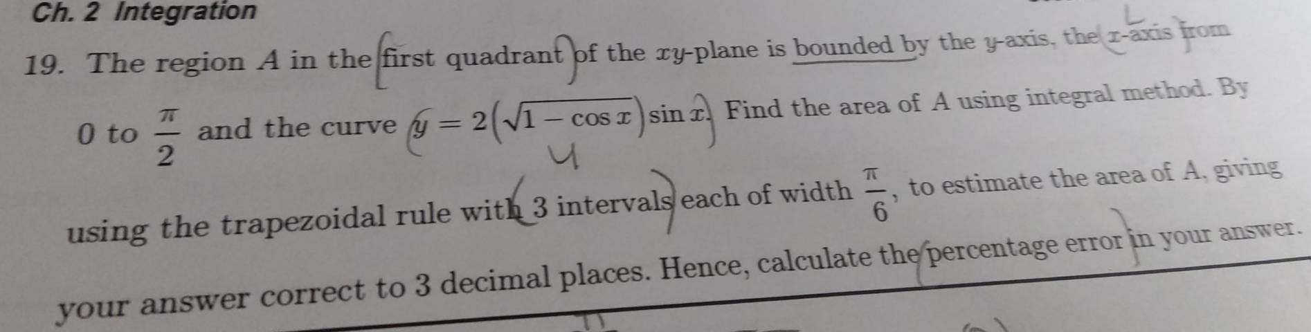 Ch. 2 Integration 
19. The region A in the first quadrant of the xy -plane is bounded by the y-axis, the r -axis from
0 to  π /2  and the curve y=2(sqrt(1-cos x))sin x. Find the area of A using integral method. By 
using the trapezoidal rule with 3 intervals each of width  π /6  , to estimate the area of A, giving 
your answer correct to 3 decimal places. Hence, calculate the percentage error in your answer.