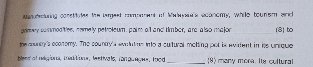 Manufacturing constitutes the largest component of Malaysia's economy, while tourism and 
primary commodities, namely petroleum, palm oil and timber, are also major _(8) to 
the country's economy. The country's evolution into a cultural melting pot is evident in its unique 
blend of religions, traditions, festivals, languages, food _(9) many more. Its cultural