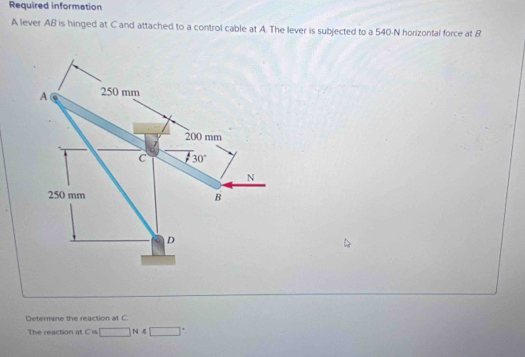 Required information
A lever AB is hinged at C and attached to a control cable at A. The lever is subjected to a 540-N horizontal force at B
Determine the reaction at C.
The reaction at C is □ N 4□°