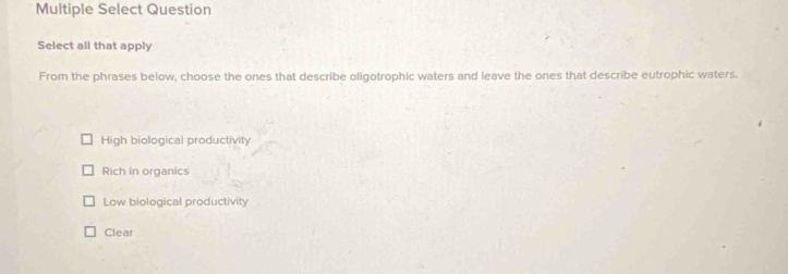 Multiple Select Question
Select all that apply
From the phrases below, choose the ones that describe oligotrophic waters and leave the ones that describe eutrophic waters.
High biological productivity
Rich in organics
Low biological productivity
Clear