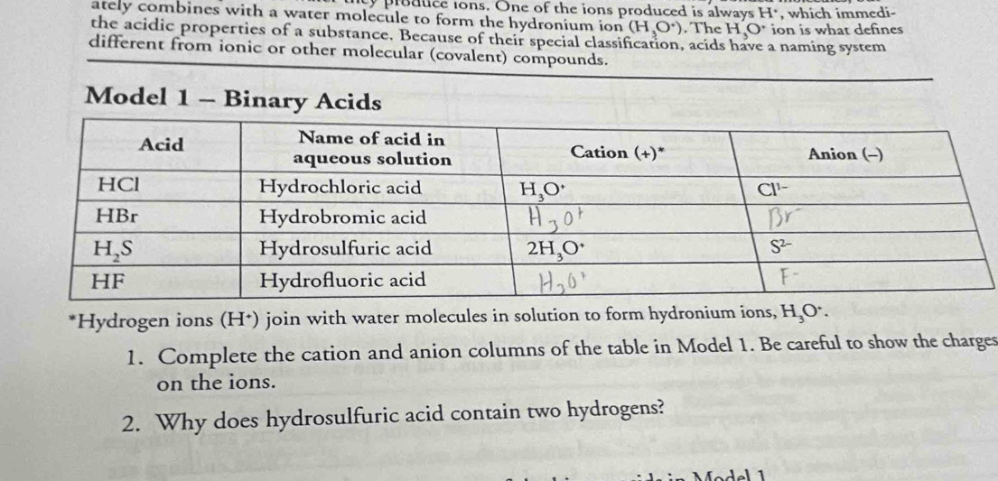 ty produce ions. One of the ions produced is always H^(·) , which immedi-
ately combines with a water molecule to form the hydronium ion (H_3O^+). The H_3O^+ ion is what defines
the acidic properties of a substance. Because of their special classification, acids have a naming system
different from ionic or other molecular (covalent) compounds.
Model 1 - Binary Acids
*Hydrogen ions (H*) join with water molecules in solution to form hydronium ions, H_3O^+.
1. Complete the cation and anion columns of the table in Model 1. Be careful to show the charges
on the ions.
2. Why does hydrosulfuric acid contain two hydrogens?