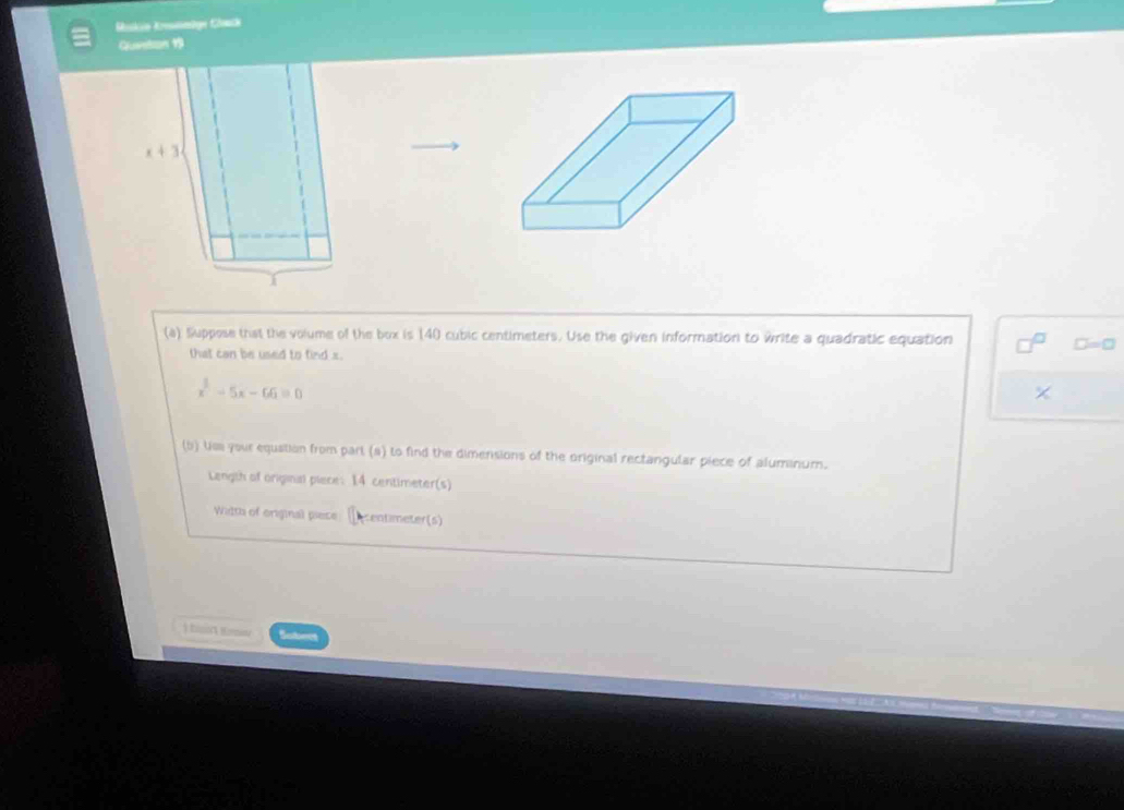 Rukie Koämige Clmik
Question 
(a) Suppose that the volume of the box is 140 cubic centimeters. Use the given information to write a quadratic equation
that can be used to find x.
□ =□
x^2-5x-66=0
×
(b) Us your equstion from part (a) to find the dimensions of the original rectangular piece of aluminum.
Length of original piece: 14 centimeter(s)
Watth of original piese Acentimeter(s)