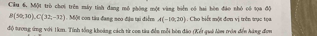 Một trò chơi trên máy tính đang mô phỏng một vùng biển có hai hòn đảo nhỏ có tọa độ
B(50;30), C(32;-32) Một con tàu đang neo đậu tại điểm A(-10;20). Cho biết một đơn vị trên trục tọa 
độ tương ứng với 1km. Tính tổng khoảng cách từ con tàu đến mỗi hòn đảo (Kết quả làm tròn đến hàng đơn