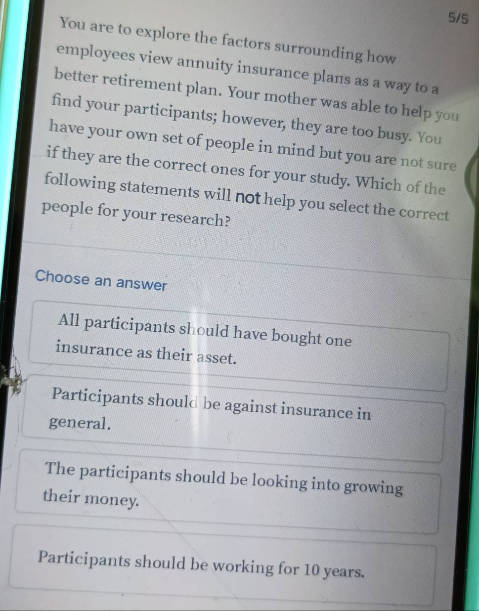 5/5
You are to explore the factors surrounding how
employees view annuity insurance plans as a way to a
better retirement plan. Your mother was able to help you
find your participants; however, they are too busy. You
have your own set of people in mind but you are not sure
if they are the correct ones for your study. Which of the
following statements will not help you select the correct
people for your research?
Choose an answer
All participants should have bought one
insurance as their asset.
Participants should be against insurance in
general.
The participants should be looking into growing
their money.
Participants should be working for 10 years.