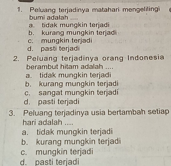 Peluang terjadinya matahari mengelilingi
bumi adalah ....
a. tidak mungkin terjadi
b. kurang mungkin terjadi
c. mungkin terjadi
d. pasti terjadi
2. Peluang terjadinya orang Indonesia
berambut hitam adalah ....
a. tidak mungkin terjadi
b. kurang mungkin terjadi
c. sangat mungkin terjadi
d. pasti terjadi
3. Peluang terjadinya usia bertambah setiap
hari adalah ....
a. tidak mungkin terjadi
b. kurang mungkin terjadi
c. mungkin terjadi
d. pasti terjadi