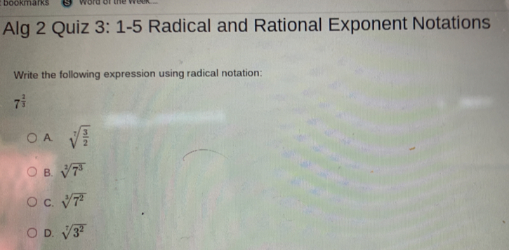 bookmarks word of the week ..
Alg 2 Quiz 3: 1-5 Radical and Rational Exponent Notations
Write the following expression using radical notation:
7^(frac 2)3
A. sqrt[7](frac 3)2
B. sqrt[2](7^3)
C. sqrt[3](7^2)
D. sqrt[7](3^2)