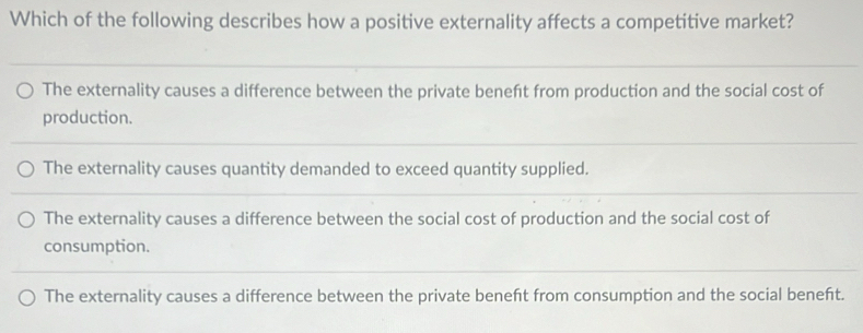 Which of the following describes how a positive externality affects a competitive market?
The externality causes a difference between the private beneft from production and the social cost of
production.
The externality causes quantity demanded to exceed quantity supplied.
The externality causes a difference between the social cost of production and the social cost of
consumption.
The externality causes a difference between the private beneft from consumption and the social beneft.