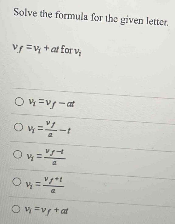 Solve the formula for the given letter.
v_f=v_i+at for v_i
v_i=v_f-at
v_i=frac v_fa-t
v_i=frac v_f-ta
v_i=frac v_f+ta
v_i=v_f+at