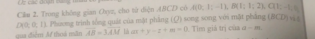 Oz các đoạn bảng nha 
Cầu 2. Trong không gian Oxyz, cho tứ diện ABCD có A(0;1;-1), B(1;1;2), C(1;-1;0)
D(0;0;1) 0. Phương trình tổng quát của mặt phăng (Q) song song với mặt phăng (BCD) và t 
qua điểm M thoả mãn overline AB=3overline AM là ax+y-z+m=0. Tìm giá trị của a-m.