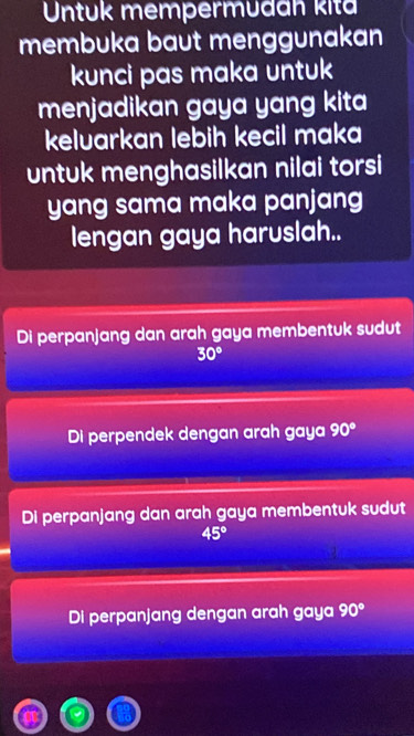 Untuk mempermudan kita
membuka baut menggunakan
kunci pas maka untuk
menjadikan gaya yang kita
keluarkan lebih kecil maka
untuk menghasilkan nilai torsi
yang sama maka panjang
lengan gaya haruslah..
Di perpanjang dan arah gaya membentuk sudut
30°
Di perpendek dengan arah gaya 90°
Di perpanjang dan arah gaya membentuk sudut
45°
Di perpanjang dengan arah gaya 90°