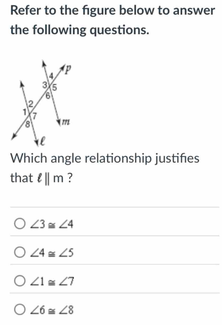 Refer to the figure below to answer
the following questions.
Which angle relationship justifies
that ell ||m ?
∠ 3≌ ∠ 4
∠ 4≌ ∠ 5
∠ 1≌ ∠ 7
∠ 6≌ ∠ 8